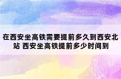 在西安坐高铁需要提前多久到西安北站 西安坐高铁提前多少时间到